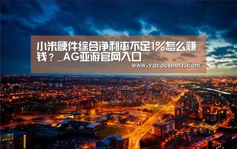 小米硬件综合净利率不足1%怎么赚钱?_AG亚游官网入口(图1) AG亚游官网入口